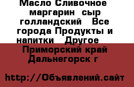 Масло Сливочное ,маргарин ,сыр голландский - Все города Продукты и напитки » Другое   . Приморский край,Дальнегорск г.